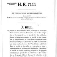 1948  Bill to Provide for the Withdrawal of the Sovereignty of the United States over the Island of Puerto Rico and for the Recognition of Its Independence; To Provide for the Notification Thereof to Foreign Governments; To Provide for the Assumption by the Government of Puerto Rico of Obligations under the Treaty with Spain on December 10, 1898; To Define Trade and Other Relations between the United States and Puerto Rico; To Provide for the Calling of a Convention to Frame a Constitution for the Government of the Island of Puerto Rico; To Provide for Certain Mandatory Provisions of the Proposed Constitution; To Provide for the Submission of the Constitution to the People of Puerto Rico and Its Submission to the President of the United States for His Approval; To Provide for the Adjustment of Property Rights between the United States and Puerto Rico; To Provide for the Maintenance of Military, Coaling, and Naval Stations by the United States on the Island of Puerto Rico until the Termination of the War between the United States and Germany and Japan; To Continue in Force Certain Statutes until Independence Has Been Acknowledged; And for Other Purposes  (H.R. 7111)