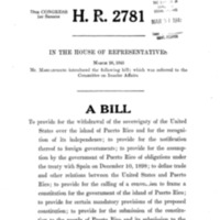 1945 Bill To Provide for the Withdrawal of the Sovereignty of the United States over the Island of Puerto Rico and for the Recognition of Its Independence; To Provide for Notification Thereof to Foreign Governments; To Provide for the Assumption by the Government of Puerto Rico of Obligations Under the Treaty with Spain on December 10, 1898; To Define Trade and Other Relations Between the United States and Puerto Rico; To Provide for the Calling of a Convention to Frame a Constitution for the Government of the Island of Puerto Rico; To Provide for Certain Mandatory Provisions of the Proposed Constitution; To Provide for the Submission of the Constitution to the People of Puerto Rico and Its Submission to the President of the United States for His Approval; To Provide for the Adjustment of Property Rights Between the United States and Puerto Rico; To Provide for the Maintenance of Military, Coaling, and Naval Stations by the United States the Island of Puerto Rico Until the Termination of the War Between the United States and Germany and Japan; To Continue in Force Certain Statutes Until Independence Has Been Acknowledged; And for Other Purposes<br />
(H.R. 2781)