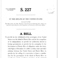 1945 Bill To Provide for the Withdrawal of the Sovereignty of the United States over the Island of Puerto Rico and for the Recognition of Its Independence; To Provide for Notification Thereof to Foreign Governments; To Provide for the Assumption by the Government of Puerto Rico of Obligations Under the Treaty with Spain on December 10, 1898; To Define Trade and Other Relations Between the United States and Puerto Rico; To Provide for the Calling of a Convention to Frame a Constitution for the Government of the Island of Puerto Rico; To Provide for Certain Mandatory Provisions of the Proposed Constitution; To Provide for the Submission of the Constitution to the People of Puerto Rico and Its Submission to the President of the United States for His Approval; To Provide for the Adjustment of Property Rights Between the United States and Puerto Rico; To Provide for the Maintenance of Military, Coaling, and Naval Stations by the United States the Island of Puerto Rico Until the Termination of the War Between the United States and Germany and Japan; To Continue in Force Certain Statutes Until Independence Has Been Acknowledged; And for Other Purposes (S. 227)
